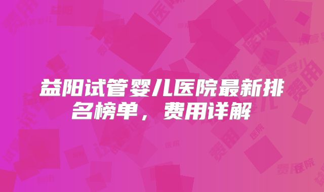 益阳试管婴儿医院最新排名榜单,费用详解