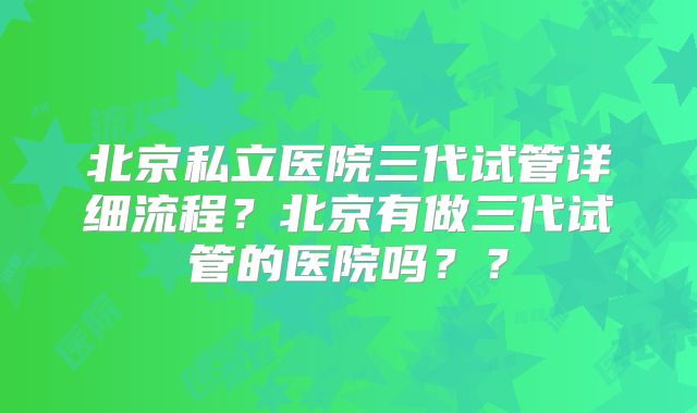 北京私立医院三代试管详细流程?北京有做三代试管的医院吗??