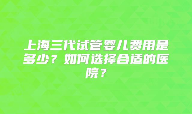 上海三代试管婴儿费用是多少?如何选择合适的医院?