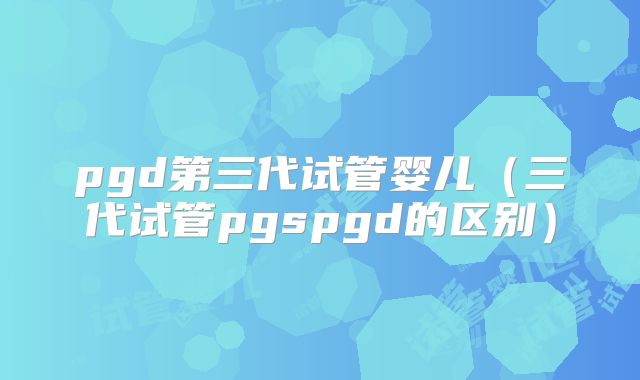 pgd第三代试管婴儿（三代试管pgspgd的区别）
