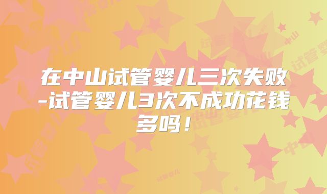 在中山试管婴儿三次失败-试管婴儿3次不成功花钱多吗！