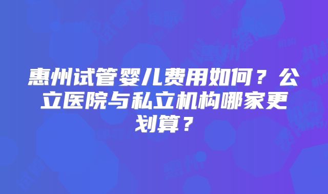 惠州试管婴儿费用如何?公立医院与私立机构哪家更划算?