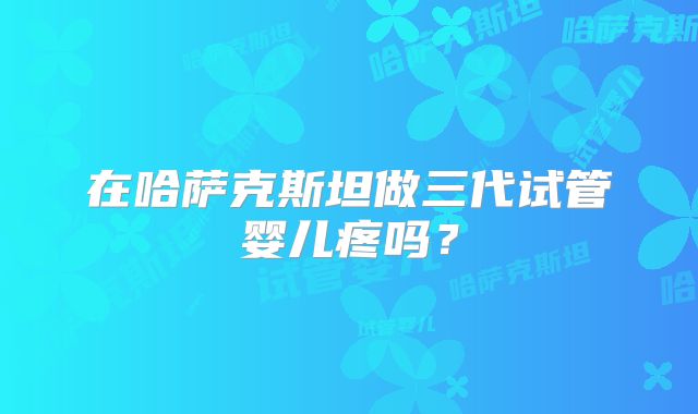 在哈萨克斯坦做三代试管婴儿疼吗?