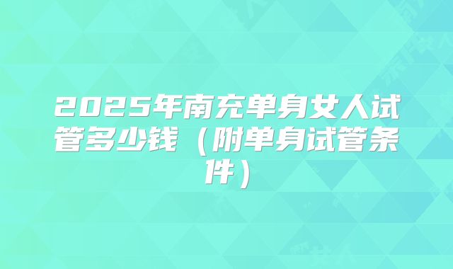 2025年南充单身女人试管多少钱（附单身试管条件）