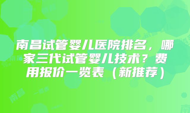 南昌试管婴儿医院排名,哪家三代试管婴儿技术?费用报价一览表(新推荐)