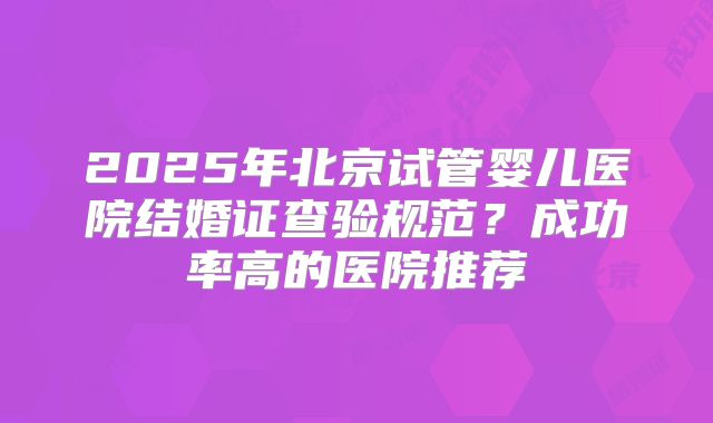 2025年北京试管婴儿医院结婚证查验规范?成功率高的医院推荐