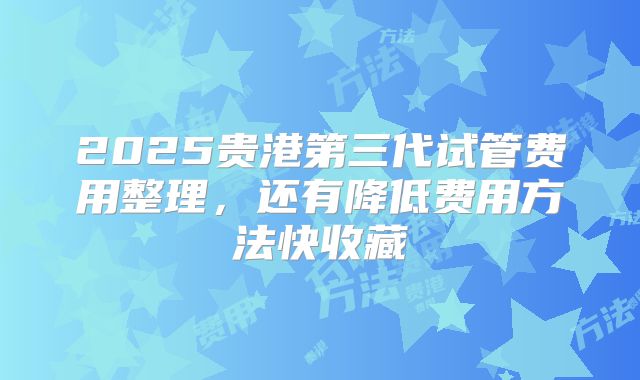 2025贵港第三代试管费用整理,还有降低费用方法快收藏