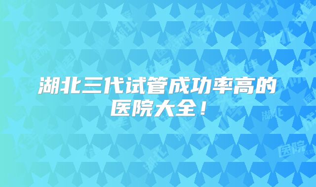湖北三代试管成功率高的医院大全!