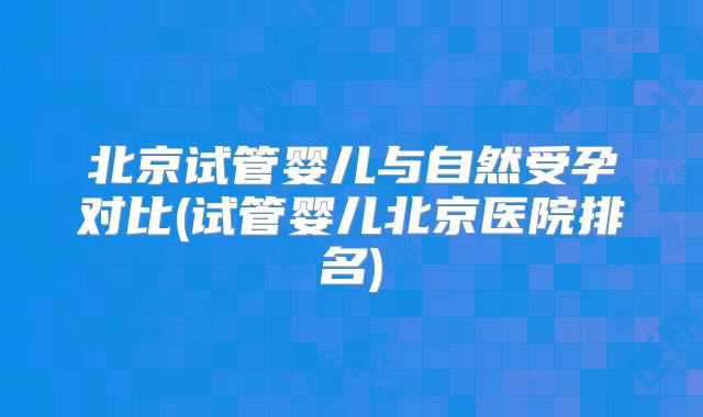 北京试管婴儿与自然受孕对比(试管婴儿北京医院排名)