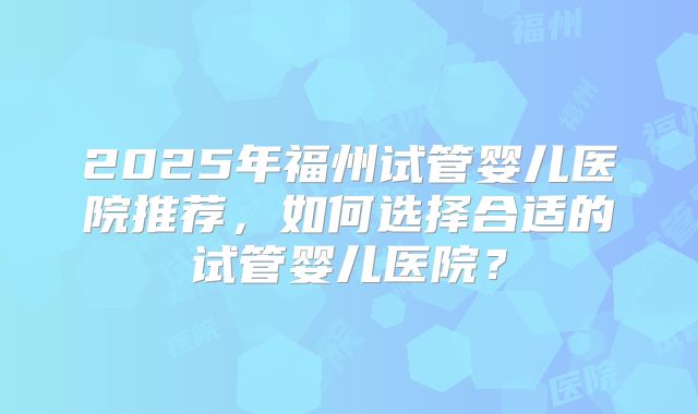 2025年福州试管婴儿医院推荐,如何选择合适的试管婴儿医院?