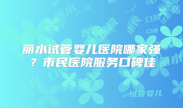 丽水试管婴儿医院哪家强?市民医院服务口碑佳