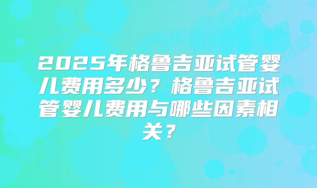 2025年格鲁吉亚试管婴儿费用多少？格鲁吉亚试管婴儿费用与哪些因素相关？