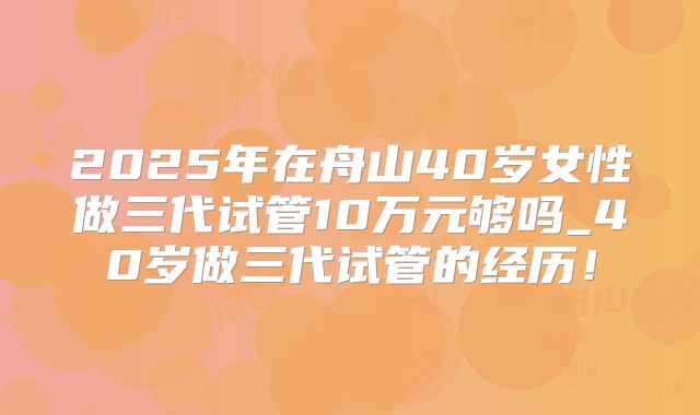 2025年在舟山40岁女性做三代试管10万元够吗_40岁做三代试管的经历！