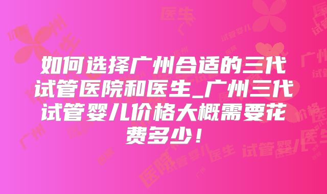 如何选择广州合适的三代试管医院和医生_广州三代试管婴儿价格大概需要花费多少!