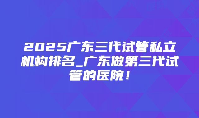 2025广东三代试管私立机构排名_广东做第三代试管的医院!
