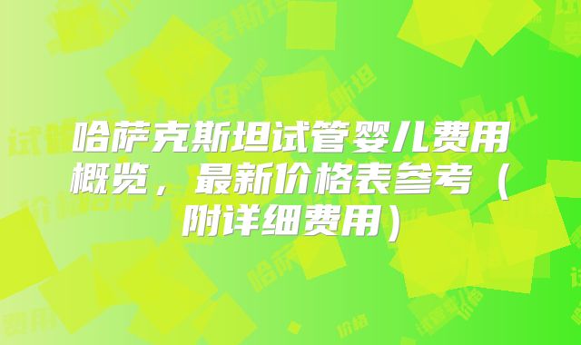 哈萨克斯坦试管婴儿费用概览,最新价格表参考(附详细费用)