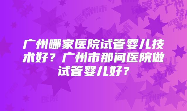 广州哪家医院试管婴儿技术好?广州市那间医院做试管婴儿好?