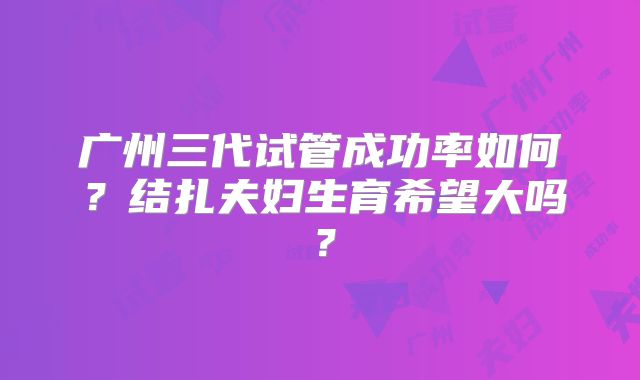 广州三代试管成功率如何?结扎夫妇生育希望大吗?
