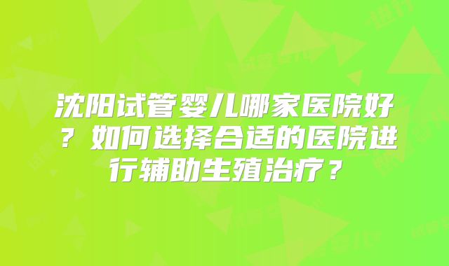沈阳试管婴儿哪家医院好?如何选择合适的医院进行辅助生殖治疗?