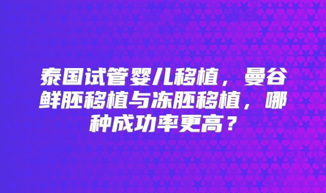 泰国试管婴儿移植,曼谷鲜胚移植与冻胚移植,哪种成功率更高?