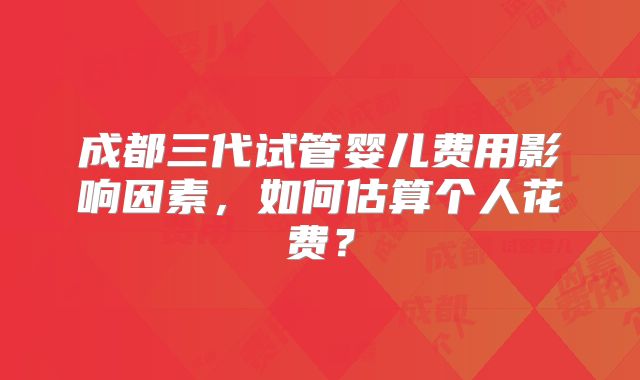 成都三代试管婴儿费用影响因素，如何估算个人花费？