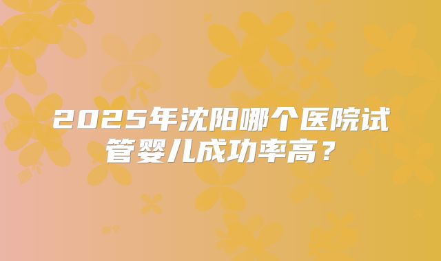 2025年沈阳哪个医院试管婴儿成功率高?