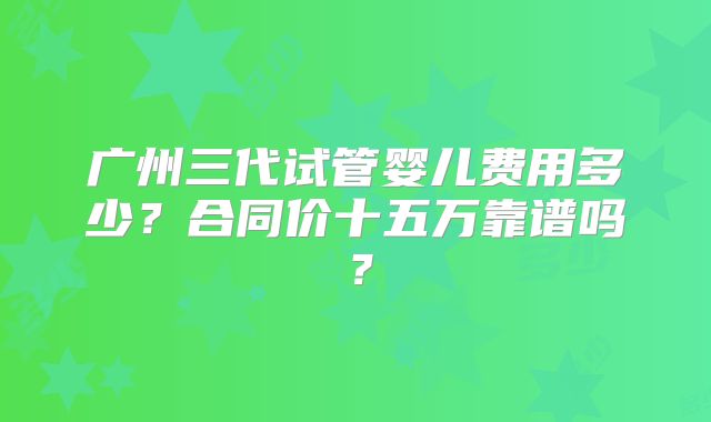 广州三代试管婴儿费用多少?合同价十五万靠谱吗?
