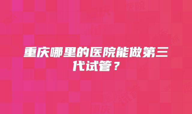 重庆哪里的医院能做第三代试管?