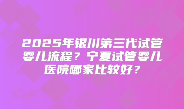 2025年银川第三代试管婴儿流程?宁夏试管婴儿医院哪家比较好?