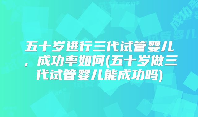 五十岁进行三代试管婴儿,成功率如何(五十岁做三代试管婴儿能成功吗)