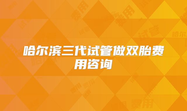 哈尔滨三代试管做双胎费用咨询