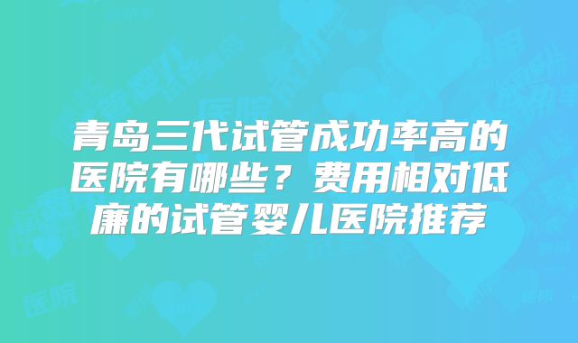 青岛三代试管成功率高的医院有哪些?费用相对低廉的试管婴儿医院推荐