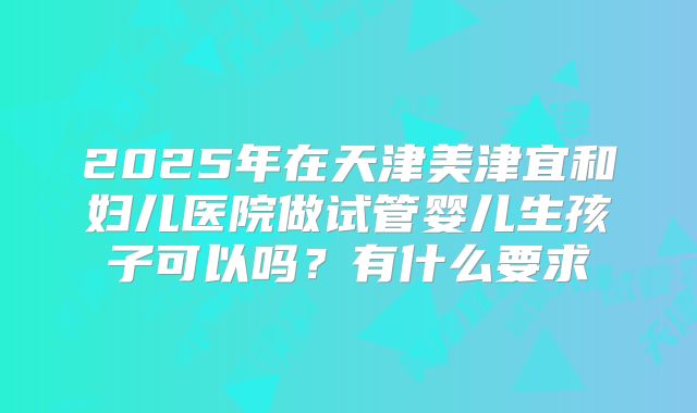2025年在天津美津宜和妇儿医院做试管婴儿生孩子可以吗?有什么要求
