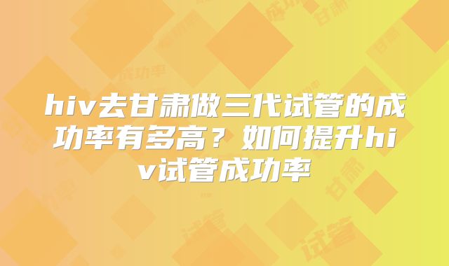 hiv去甘肃做三代试管的成功率有多高?如何提升hiv试管成功率