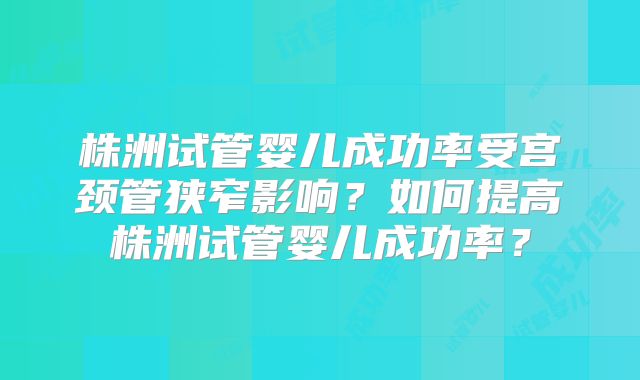 株洲试管婴儿成功率受宫颈管狭窄影响?如何提高株洲试管婴儿成功率?