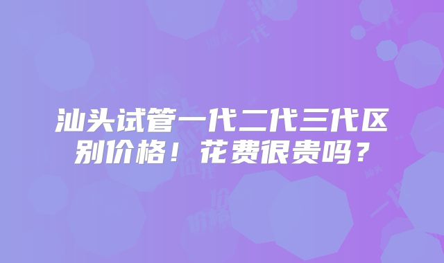 汕头试管一代二代三代区别价格!花费很贵吗?