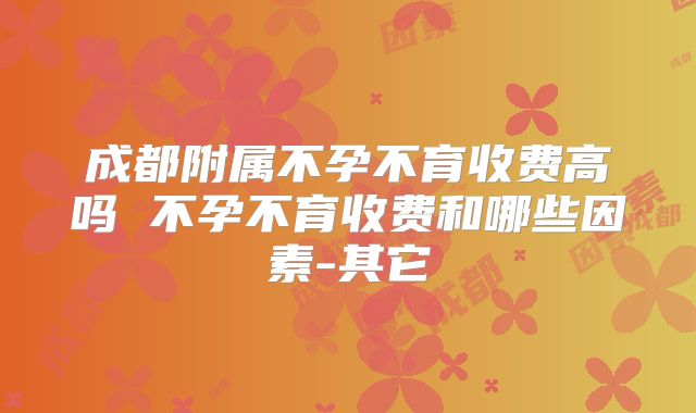 成都附属不孕不育收费高吗 不孕不育收费和哪些因素-其它