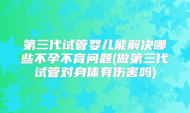第三代试管婴儿能解决哪些不孕不育问题(做第三代试管对身体有伤害吗)