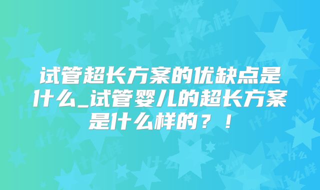 试管超长方案的优缺点是什么_试管婴儿的超长方案是什么样的?!