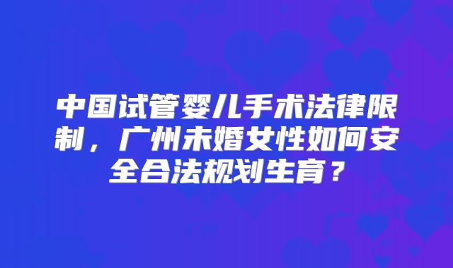 中国试管婴儿手术法律限制，广州未婚女性如何安全合法规划生育？