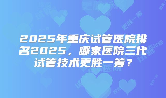 2025年重庆试管医院排名2025，哪家医院三代试管技术更胜一筹？