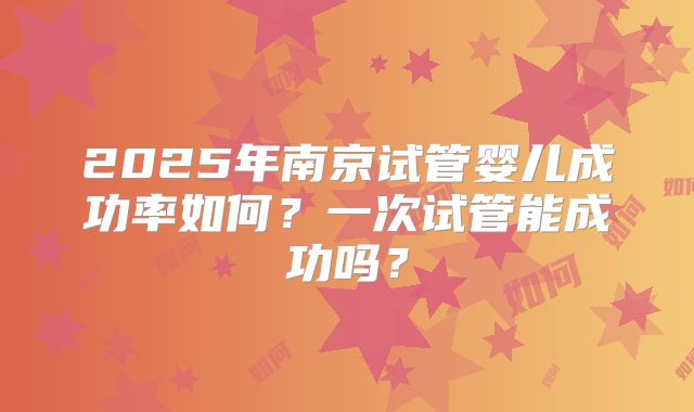 2025年南京试管婴儿成功率如何?一次试管能成功吗?
