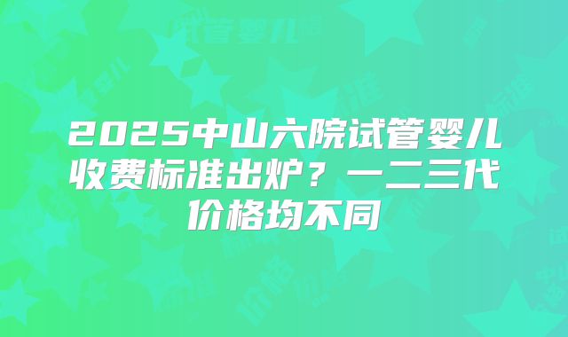 2025中山六院试管婴儿收费标准出炉?一二三代价格均不同