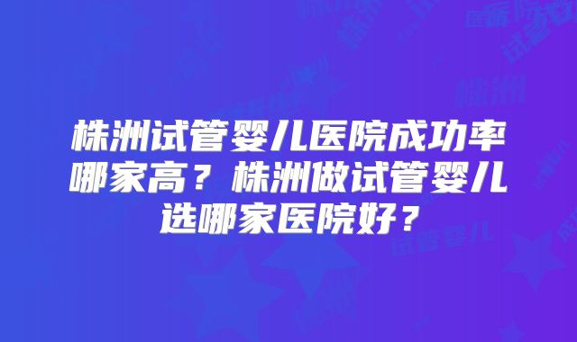 株洲试管婴儿医院成功率哪家高?株洲做试管婴儿选哪家医院好?