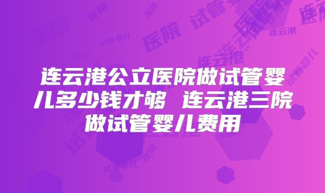 连云港公立医院做试管婴儿多少钱才够 连云港三院做试管婴儿费用