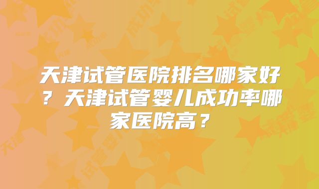 天津试管医院排名哪家好?天津试管婴儿成功率哪家医院高?