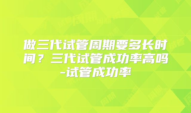 做三代试管周期要多长时间？三代试管成功率高吗-试管成功率