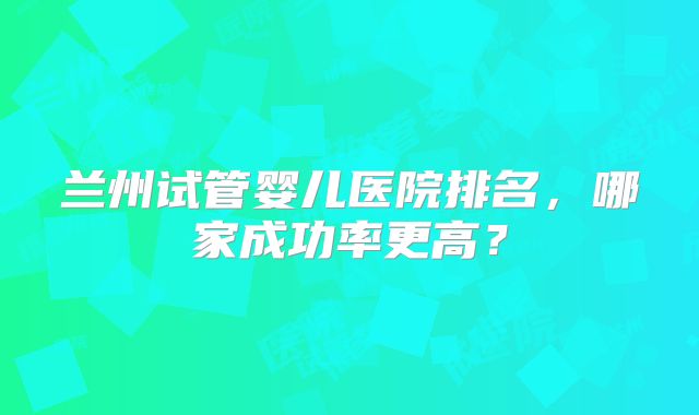 兰州试管婴儿医院排名，哪家成功率更高？