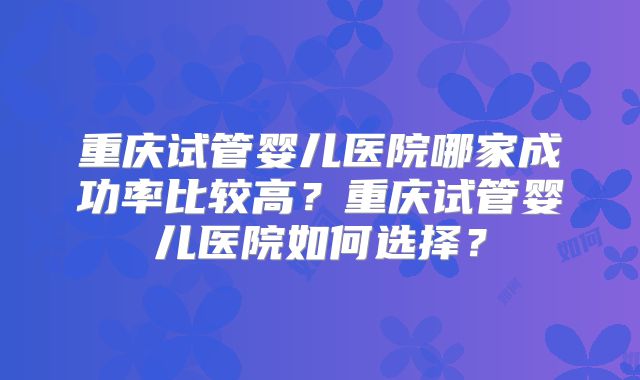重庆试管婴儿医院哪家成功率比较高？重庆试管婴儿医院如何选择？