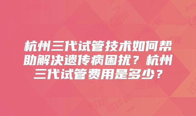 杭州三代试管技术如何帮助解决遗传病困扰？杭州三代试管费用是多少？